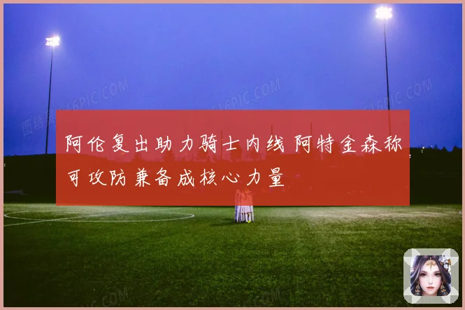 阿伦复出助力骑士内线 阿特金森称可攻防兼备成核心力量