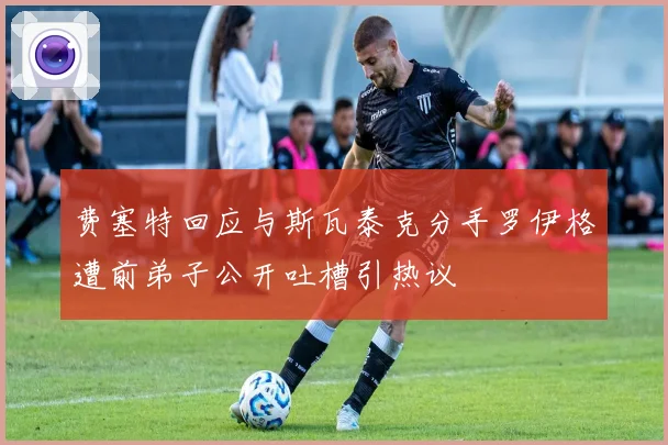 费塞特回应与斯瓦泰克分手罗伊格遭前弟子公开吐槽引热议