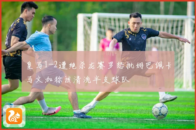 皇马1-2遭绝杀龙赛罗怒批姆巴佩卡马文加称该清洗半支球队
