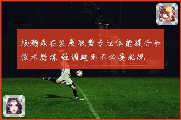杨瀚森在发展联盟专注体能提升和技术磨炼 强调避免不必要犯规
