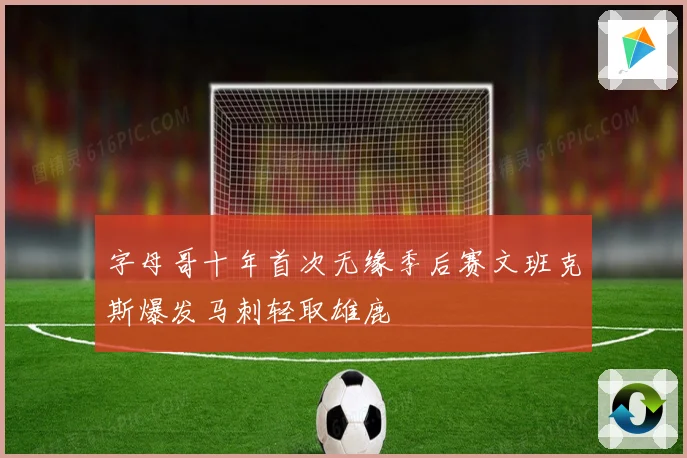 字母哥十年首次无缘季后赛文班克斯爆发马刺轻取雄鹿