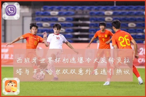 西班牙世界杯初选爆冷大反转莫拉塔与卡瓦哈尔双双意外落选引热议战术观察