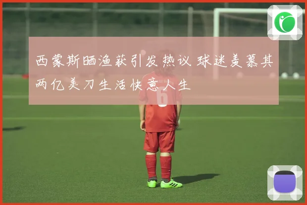 西蒙斯晒渔获引发热议 球迷羡慕其两亿美刀生活快意人生