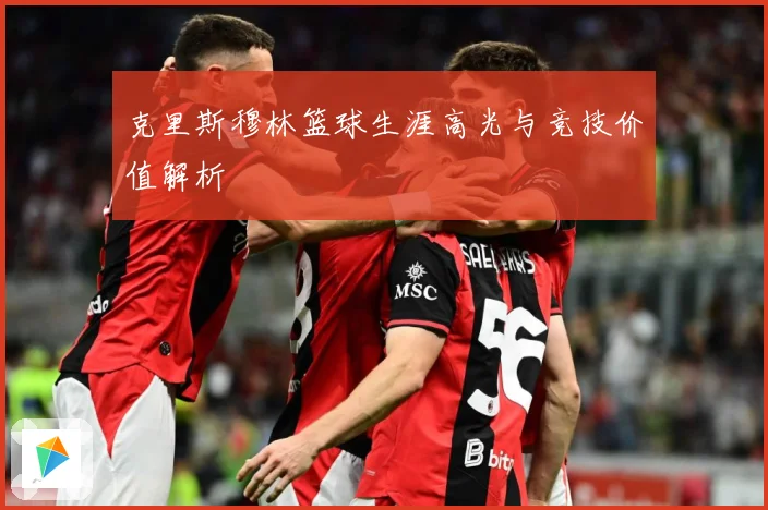 克里斯穆林篮球生涯高光与竞技价值解析