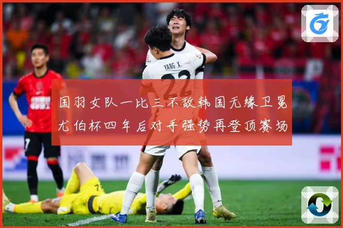 国羽女队一比三不敌韩国无缘卫冕尤伯杯四年后对手强势再登顶赛场观察
