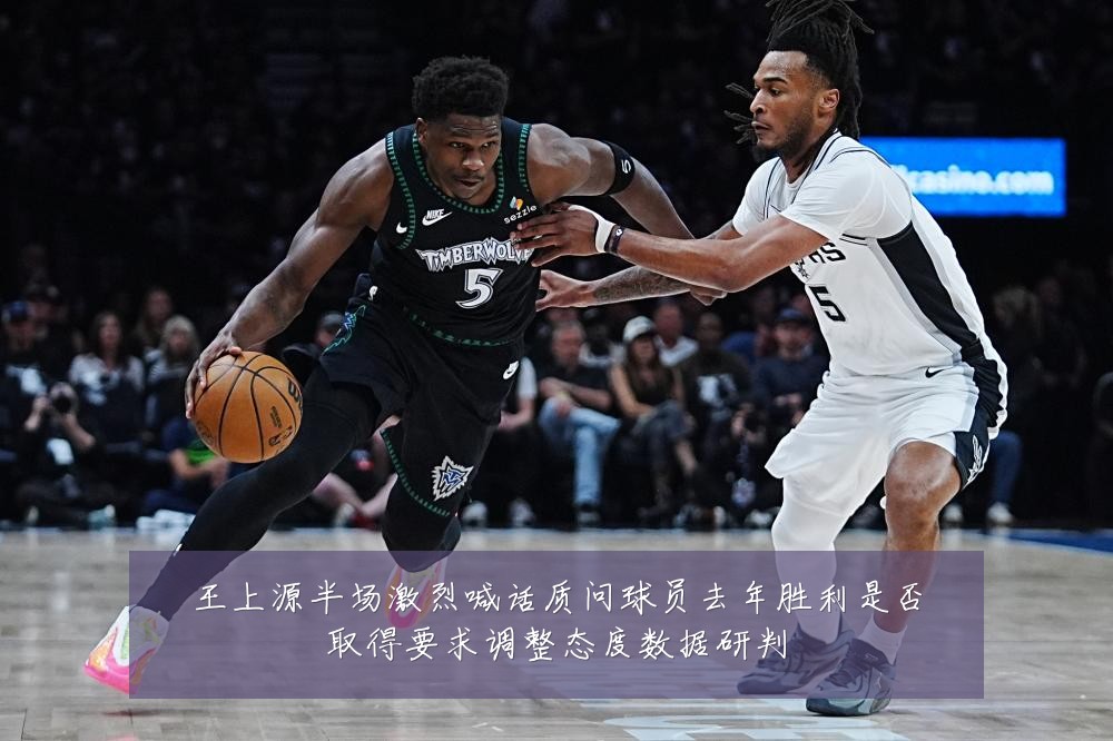 王上源半场激烈喊话质问球员去年胜利是否取得要求调整态度数据研判